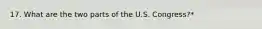 17. What are the two parts of the U.S. Congress?*