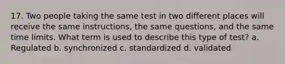 17. Two people taking the same test in two different places will receive the same instructions, the same questions, and the same time limits. What term is used to describe this type of test? a. Regulated b. synchronized c. standardized d. validated