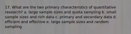 17. What are the two primary characteristics of quantitative research? a. large sample sizes and quota sampling b. small sample sizes and rich data c. primary and secondary data d. efficient and effective e. large sample sizes and random sampling