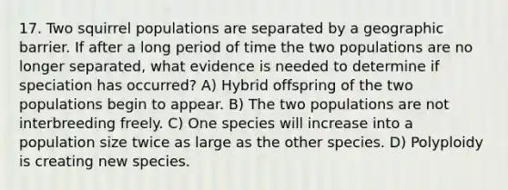 17. Two squirrel populations are separated by a geographic barrier. If after a long period of time the two populations are no longer separated, what evidence is needed to determine if speciation has occurred? A) Hybrid offspring of the two populations begin to appear. B) The two populations are not interbreeding freely. C) One species will increase into a population size twice as large as the other species. D) Polyploidy is creating new species.