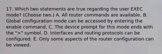 17. Which two statements are true regarding the user EXEC mode? (Choose two.) A. All router commands are available. B. Global configuration mode can be accessed by entering the enable command. C. The device prompt for this mode ends with the ">" symbol. D. Interfaces and routing protocols can be configured. E. Only some aspects of the router configuration can be viewed.