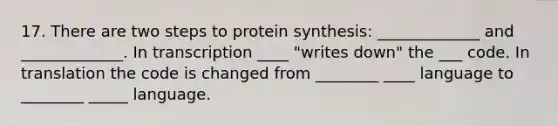 17. There are two steps to protein synthesis: _____________ and _____________. In transcription ____ "writes down" the ___ code. In translation the code is changed from ________ ____ language to ________ _____ language.