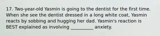 17. Two-year-old Yasmin is going to the dentist for the first time. When she see the dentist dressed in a long white coat, Yasmin reacts by sobbing and hugging her dad. Yasmin's reaction is BEST explained as involving __________ anxiety.