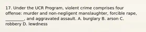 17. Under the UCR Program, violent crime comprises four offense: murder and non-negligent manslaughter, forcible rape, _________, and aggravated assault. A. burglary B. arson C. robbery D. lewdness