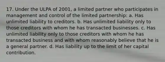 17. Under the ULPA of 2001, a limited partner who participates in management and control of the limited partnership: a. Has unlimited liability to creditors. b. Has unlimited liability only to those creditors with whom he has transacted businesses. c. Has unlimited liability only to those creditors with whom he has transacted business and with whom reasonably believe that he is a general partner. d. Has liability up to the limit of her capital contribution.