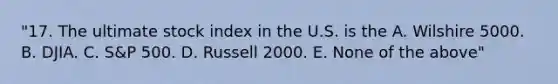 "17. The ultimate stock index in the U.S. is the A. Wilshire 5000. B. DJIA. C. S&P 500. D. Russell 2000. E. None of the above"