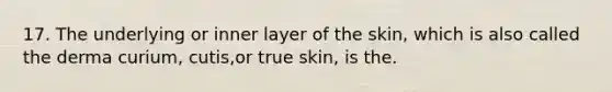 17. The underlying or inner layer of the skin, which is also called the derma curium, cutis,or true skin, is the.