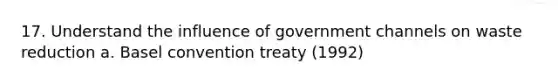 17. Understand the influence of government channels on waste reduction a. Basel convention treaty (1992)