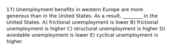 17) Unemployment benefits in western Europe are more generous than in the United States. As a result, ________ in the United States. A) frictional unemployment is lower B) frictional unemployment is higher C) structural unemployment is higher D) avoidable unemployment is lower E) cyclical unemployment is higher