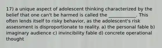 17) a unique aspect of adolescent thinking characterized by the belief that one can't be harmed is called the ____________. This often lends itself to risky behavior, as the adolescent's risk assessment is disproportionate to reality. a) the personal fable b) imaginary audience c) invincibility fable d) concrete operational thought