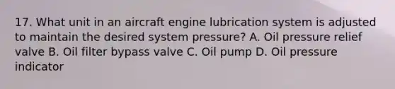 17. What unit in an aircraft engine lubrication system is adjusted to maintain the desired system pressure? A. Oil pressure relief valve B. Oil filter bypass valve C. Oil pump D. Oil pressure indicator