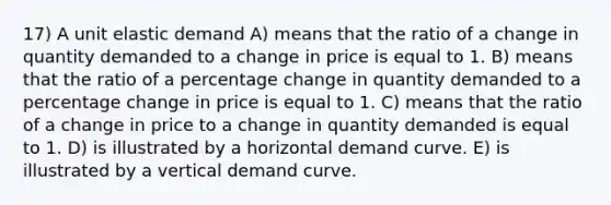 17) A unit elastic demand A) means that the ratio of a change in quantity demanded to a change in price is equal to 1. B) means that the ratio of a percentage change in quantity demanded to a percentage change in price is equal to 1. C) means that the ratio of a change in price to a change in quantity demanded is equal to 1. D) is illustrated by a horizontal demand curve. E) is illustrated by a vertical demand curve.