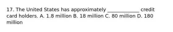 17. The United States has approximately _____________ credit card holders. A. 1.8 million B. 18 million C. 80 million D. 180 million