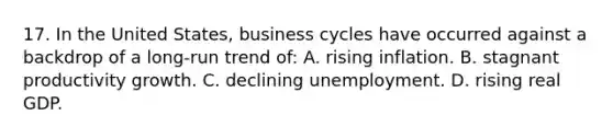 17. In the United States, business cycles have occurred against a backdrop of a long-run trend of: A. rising inflation. B. stagnant productivity growth. C. declining unemployment. D. rising real GDP.