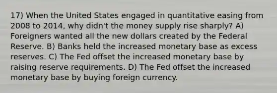 17) When the United States engaged in quantitative easing from 2008 to 2014, why didn't the money supply rise sharply? A) Foreigners wanted all the new dollars created by the Federal Reserve. B) Banks held the increased monetary base as excess reserves. C) The Fed offset the increased monetary base by raising reserve requirements. D) The Fed offset the increased monetary base by buying foreign currency.