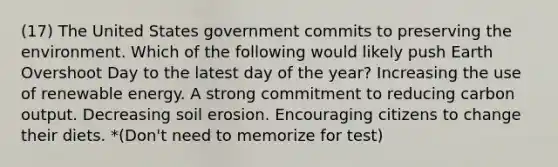 (17) The United States government commits to preserving the environment. Which of the following would likely push Earth Overshoot Day to the latest day of the year? Increasing the use of renewable energy. A strong commitment to reducing carbon output. Decreasing soil erosion. Encouraging citizens to change their diets. *(Don't need to memorize for test)