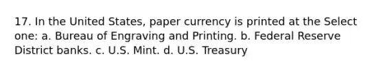 17. In the United States, paper currency is printed at the Select one: a. Bureau of Engraving and Printing. b. Federal Reserve District banks. c. U.S. Mint. d. U.S. Treasury