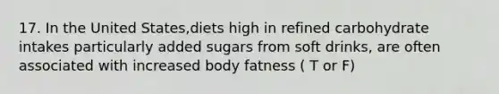 17. In the United States,diets high in refined carbohydrate intakes particularly added sugars from soft drinks, are often associated with increased body fatness ( T or F)