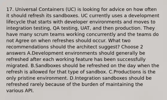 17. Universal Containers (UC) is looking for advice on how often it should refresh its sandboxes. UC currently uses a development lifecycle that starts with developer environments and moves to integration testing, QA testing, UAT, and then production. They have many scrum teams working concurrently and the teams do not Agree on when refreshes should occur. What two recommendations should the architect suggest? Choose 2 answers A.Development environments should generally be refreshed after each working feature has been successfully migrated. B.Sandboxes should be refreshed on the day when the refresh is allowed for that type of sandbox. C.Productions is the only pristine environment. D.Integration sandboxes should be refreshed rarely because of the burden of maintaining the various API.