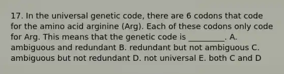 17. In the universal genetic code, there are 6 codons that code for the amino acid arginine (Arg). Each of these codons only code for Arg. This means that the genetic code is _________. A. ambiguous and redundant B. redundant but not ambiguous C. ambiguous but not redundant D. not universal E. both C and D