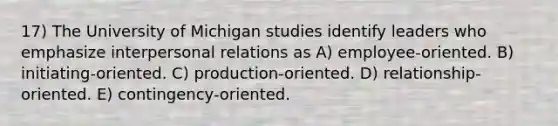 17) The University of Michigan studies identify leaders who emphasize interpersonal relations as A) employee-oriented. B) initiating-oriented. C) production-oriented. D) relationship-oriented. E) contingency-oriented.