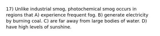 17) Unlike industrial smog, photochemical smog occurs in regions that A) experience frequent fog. B) generate electricity by burning coal. C) are far away from large bodies of water. D) have high levels of sunshine.