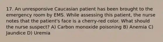 17. An unresponsive Caucasian patient has been brought to the emergency room by EMS. While assessing this patient, the nurse notes that the patient's face is a cherry-red color. What should the nurse suspect? A) Carbon monoxide poisoning B) Anemia C) Jaundice D) Uremia