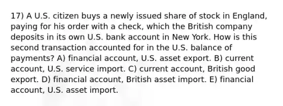 17) A U.S. citizen buys a newly issued share of stock in England, paying for his order with a check, which the British company deposits in its own U.S. bank account in New York. How is this second transaction accounted for in the U.S. balance of payments? A) financial account, U.S. asset export. B) current account, U.S. service import. C) current account, British good export. D) financial account, British asset import. E) financial account, U.S. asset import.