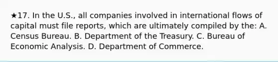 ★17. In the U.S., all companies involved in international flows of capital must file reports, which are ultimately compiled by the: A. Census Bureau. B. Department of the Treasury. C. Bureau of <a href='https://www.questionai.com/knowledge/k7Cal6sfmD-economic-analysis' class='anchor-knowledge'>economic analysis</a>. D. Department of Commerce.