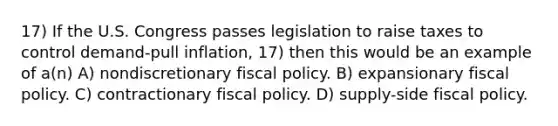 17) If the U.S. Congress passes legislation to raise taxes to control demand-pull inflation, 17) then this would be an example of a(n) A) nondiscretionary fiscal policy. B) expansionary fiscal policy. C) contractionary fiscal policy. D) supply-side fiscal policy.