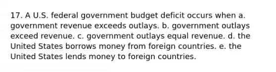 17. A U.S. federal government budget deficit occurs when a. government revenue exceeds outlays. b. government outlays exceed revenue. c. government outlays equal revenue. d. the United States borrows money from foreign countries. e. the United States lends money to foreign countries.