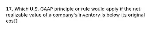 17. Which U.S. GAAP principle or rule would apply if the net realizable value of a company's inventory is below its original cost?