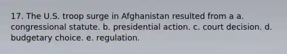 17. The U.S. troop surge in Afghanistan resulted from a a. congressional statute. b. presidential action. c. court decision. d. budgetary choice. e. regulation.