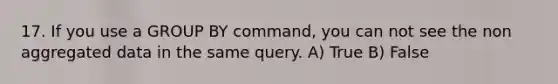 17. If you use a GROUP BY command, you can not see the non aggregated data in the same query. A) True B) False