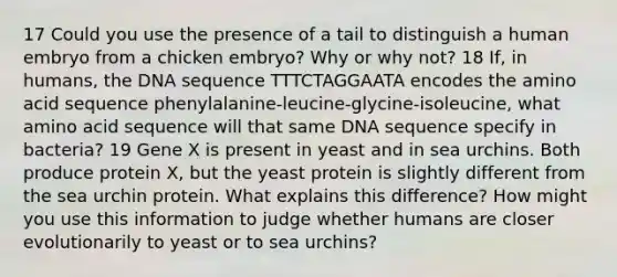 17 Could you use the presence of a tail to distinguish a human embryo from a chicken embryo? Why or why not? 18 If, in humans, the DNA sequence TTTCTAGGAATA encodes the amino acid sequence phenylalanine-leucine-glycine-isoleucine, what amino acid sequence will that same DNA sequence specify in bacteria? 19 Gene X is present in yeast and in sea urchins. Both produce protein X, but the yeast protein is slightly different from the sea urchin protein. What explains this difference? How might you use this information to judge whether humans are closer evolutionarily to yeast or to sea urchins?