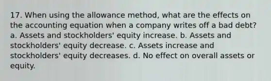 17. When using the allowance method, what are the effects on the accounting equation when a company writes off a bad debt? a. Assets and stockholders' equity increase. b. Assets and stockholders' equity decrease. c. Assets increase and stockholders' equity decreases. d. No effect on overall assets or equity.