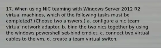 17. When using NIC teaming with Windows Server 2012 R2 virtual machines, which of the following tasks must be completed? (Choose two answers.) a. configure a nic team virtual network adapter. b. bind the two nics together by using the windows powershell set-bind cmdlet. c. connect two virtual cables to the vm. d. create a team virtual switch.