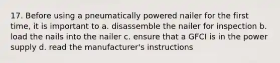 17. Before using a pneumatically powered nailer for the first time, it is important to a. disassemble the nailer for inspection b. load the nails into the nailer c. ensure that a GFCI is in the power supply d. read the manufacturer's instructions