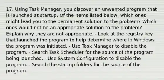 17. Using Task Manager, you discover an unwanted program that is launched at startup. Of the items listed below, which ones might lead you to the permanent solution to the problem? Which ones would not be an appropriate solution to the problem? Explain why they are not appropriate. - Look at the registry key that launched the program to help determine where in Windows the program was initiated. - Use Task Manager to disable the program. - Search Task Scheduler for the source of the program being launched. - Use System Configuration to disable the program. - Search the startup folders for the source of the program.