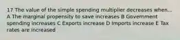 17 The value of the simple spending multiplier decreases when... A The marginal propensity to save increases B Government spending increases C Exports increase D Imports increase E Tax rates are increased