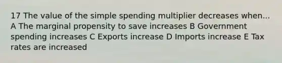 17 The value of the simple spending multiplier decreases when... A The marginal propensity to save increases B Government spending increases C Exports increase D Imports increase E Tax rates are increased