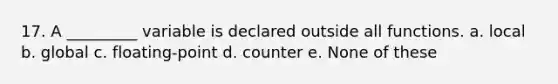 17. A _________ variable is declared outside all functions. a. local b. global c. floating-point d. counter e. None of these