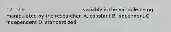 17. The _______________________ variable is the variable being manipulated by the researcher. A. constant B. dependent C. independent D. standardized