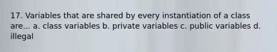 17. Variables that are shared by every instantiation of a class are... a. class variables b. private variables c. public variables d. illegal