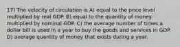 17) The velocity of circulation is A) equal to the price level multiplied by real GDP. B) equal to the quantity of money multiplied by nominal GDP. C) the average number of times a dollar bill is used in a year to buy the goods and services in GDP. D) average quantity of money that exists during a year.