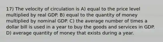 17) The velocity of circulation is A) equal to the price level multiplied by real GDP. B) equal to the quantity of money multiplied by nominal GDP. C) the average number of times a dollar bill is used in a year to buy the goods and services in GDP. D) average quantity of money that exists during a year.