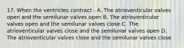 17. When the ventricles contract - A. The atrioventicular valves open and the semilunar valves open B. The atrioventicular valves open and the semilunar valves close C. The atrioventicular valves close and the semilunar valves open D. The atrioventicular valves close and the semilunar valves close