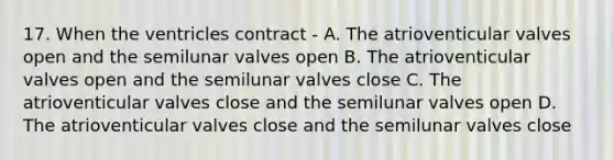 17. When the ventricles contract - A. The atrioventicular valves open and the semilunar valves open B. The atrioventicular valves open and the semilunar valves close C. The atrioventicular valves close and the semilunar valves open D. The atrioventicular valves close and the semilunar valves close