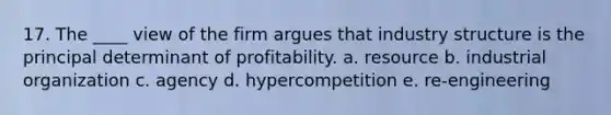 17. The ____ view of the firm argues that industry structure is the principal determinant of profitability. a. resource b. industrial organization c. agency d. hypercompetition e. re-engineering