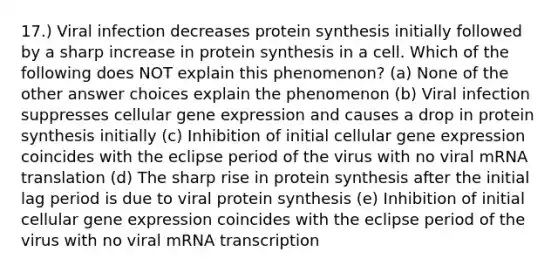 17.) Viral infection decreases protein synthesis initially followed by a sharp increase in protein synthesis in a cell. Which of the following does NOT explain this phenomenon? (a) None of the other answer choices explain the phenomenon (b) Viral infection suppresses cellular gene expression and causes a drop in protein synthesis initially (c) Inhibition of initial cellular gene expression coincides with the eclipse period of the virus with no viral mRNA translation (d) The sharp rise in protein synthesis after the initial lag period is due to viral protein synthesis (e) Inhibition of initial cellular gene expression coincides with the eclipse period of the virus with no viral mRNA transcription